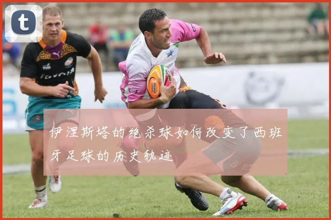 伊涅斯塔的绝杀球如何改变了西班牙足球的历史轨迹