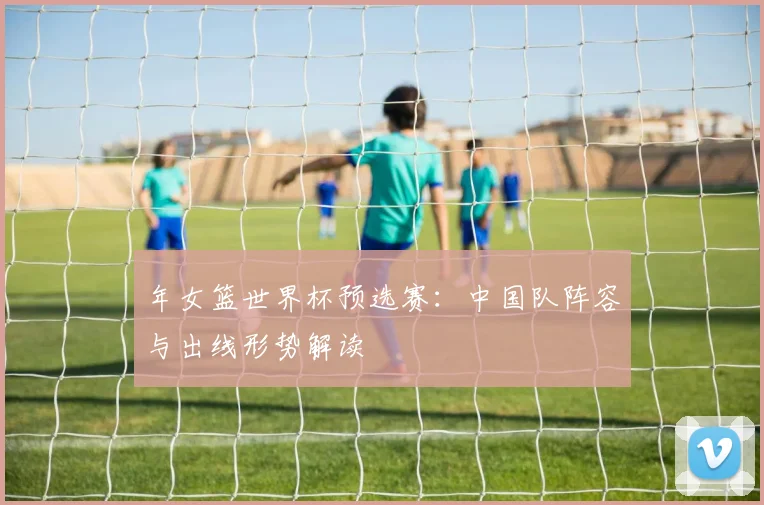 年女篮世界杯预选赛:中国队阵容与出线形势解读