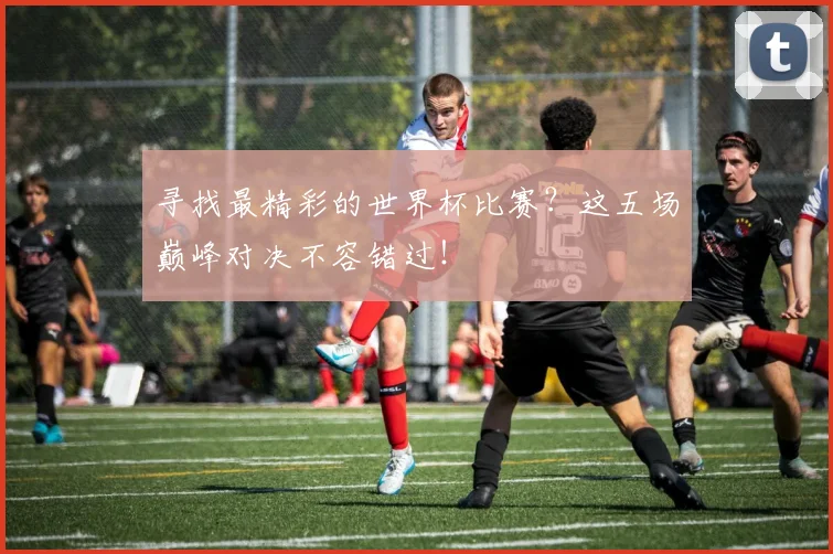 寻找最精彩的世界杯比赛？这五场巅峰对决不容错过！