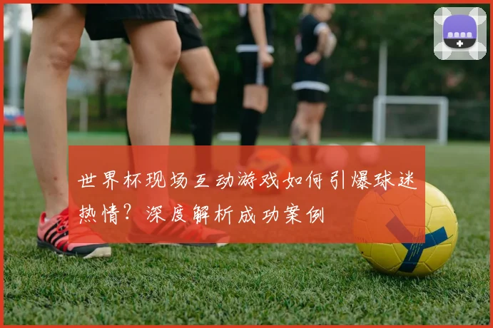 世界杯现场互动游戏如何引爆球迷热情?深度解析成功案例