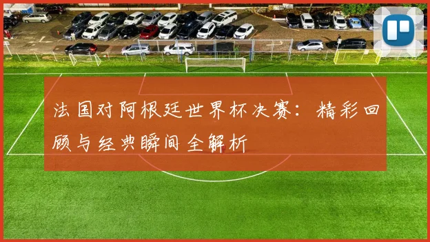 法国对阿根廷世界杯决赛:精彩回顾与经典瞬间全解析