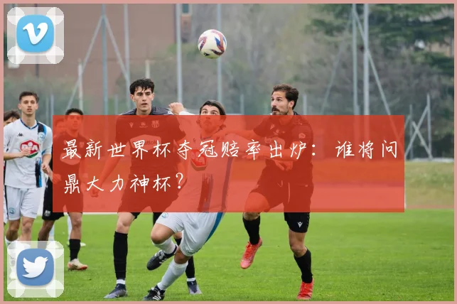 最新世界杯夺冠赔率出炉:谁将问鼎大力神杯?