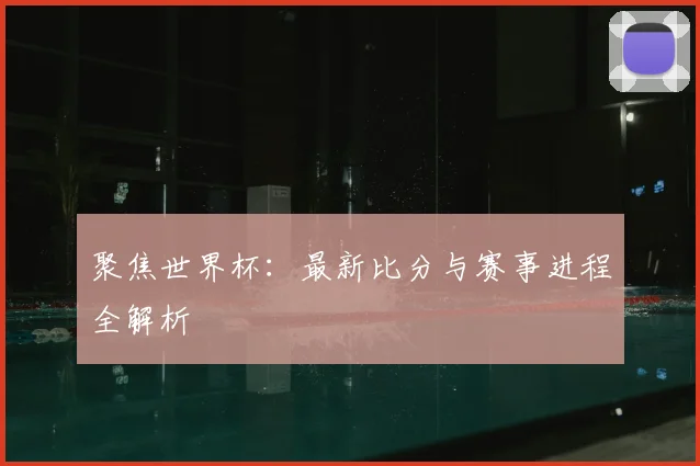 聚焦世界杯：最新比分与赛事进程全解析
