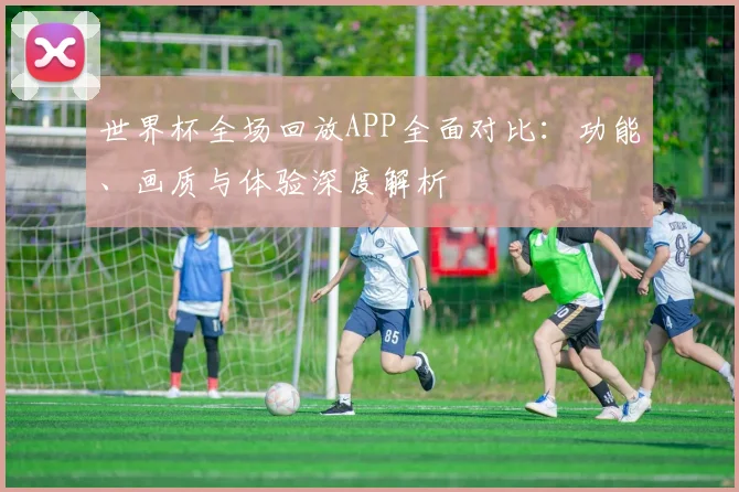世界杯全场回放APP全面对比:功能、画质与体验深度解析