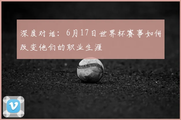 深度对话:6月17日世界杯赛事如何改变他们的职业生涯