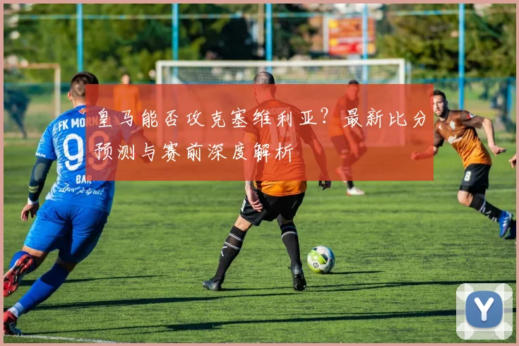 皇马能否攻克塞维利亚?最新比分预测与赛前深度解析
