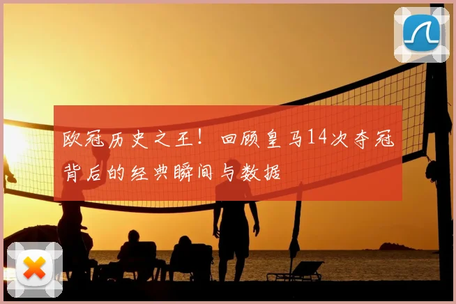 欧冠历史之王!回顾皇马14次夺冠背后的经典瞬间与数据