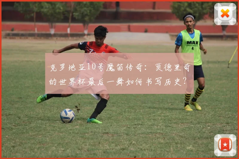 克罗地亚10号魔笛传奇：莫德里奇的世界杯最后一舞如何书写历史？