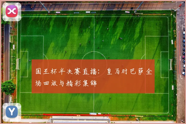国王杯半决赛直播:皇马对巴萨全场回放与精彩集锦
