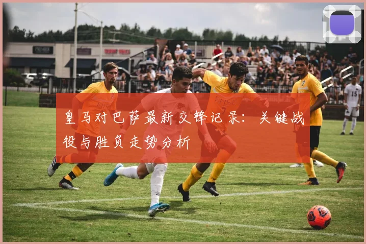 皇马对巴萨最新交锋记录：关键战役与胜负走势分析