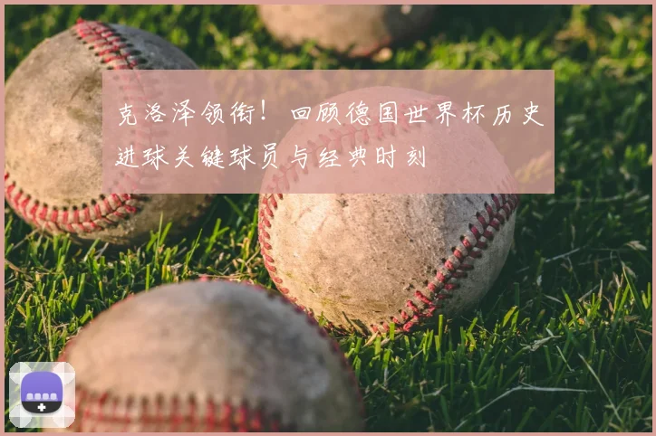 克洛泽领衔!回顾德国世界杯历史进球关键球员与经典时刻