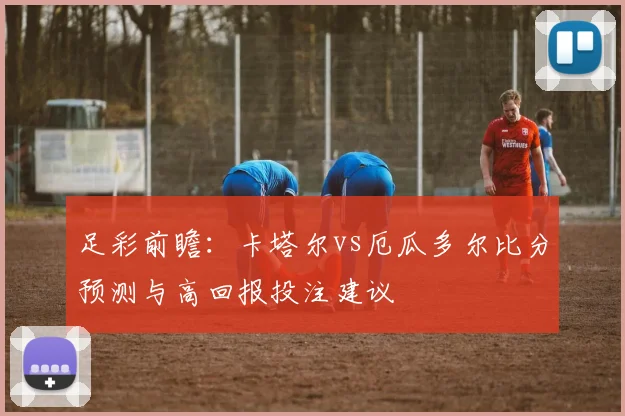 足彩前瞻:卡塔尔vs厄瓜多尔比分预测与高回报投注建议
