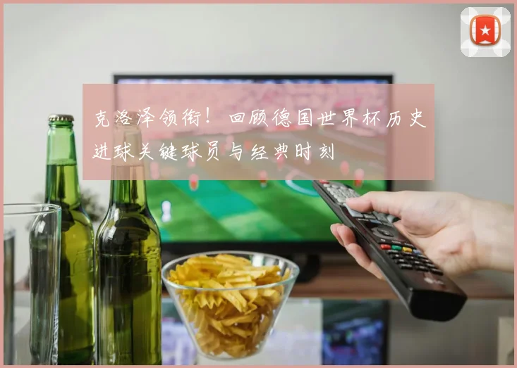 克洛泽领衔！回顾德国世界杯历史进球关键球员与经典时刻