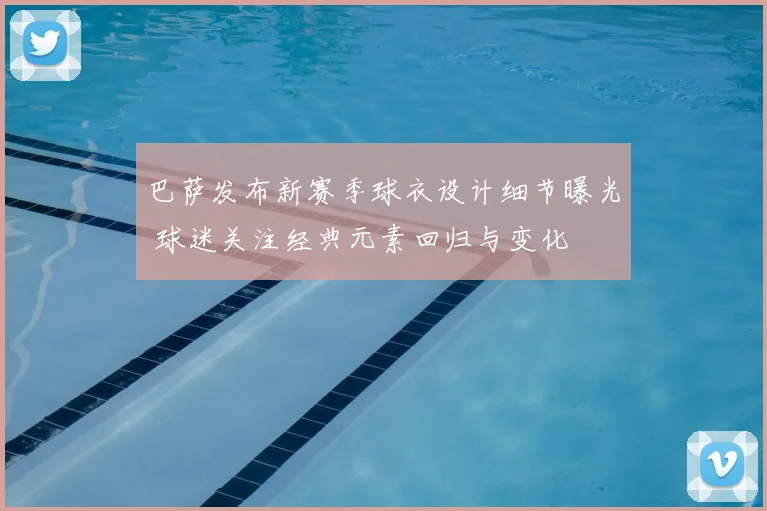 巴萨发布新赛季球衣设计细节曝光 球迷关注经典元素回归与变化