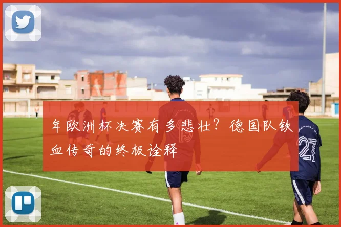 年欧洲杯决赛有多悲壮？德国队铁血传奇的终极诠释