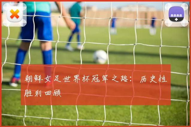 朝鲜女足世界杯冠军之路：历史性胜利回顾