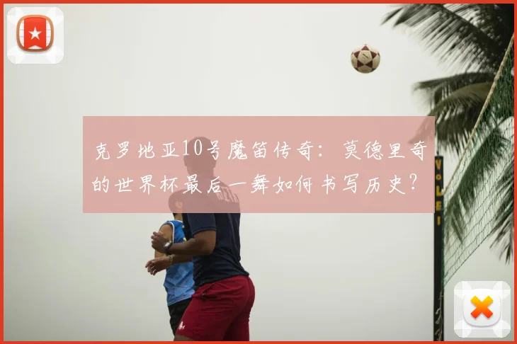 克罗地亚10号魔笛传奇：莫德里奇的世界杯最后一舞如何书写历史？