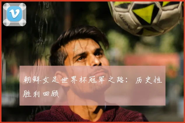 朝鲜女足世界杯冠军之路:历史性胜利回顾