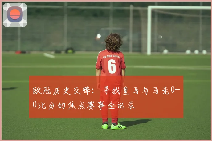 欧冠历史交锋:寻找皇马与马竞0-0比分的焦点赛事全记录