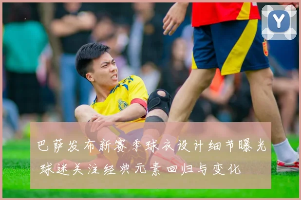 巴萨发布新赛季球衣设计细节曝光 球迷关注经典元素回归与变化