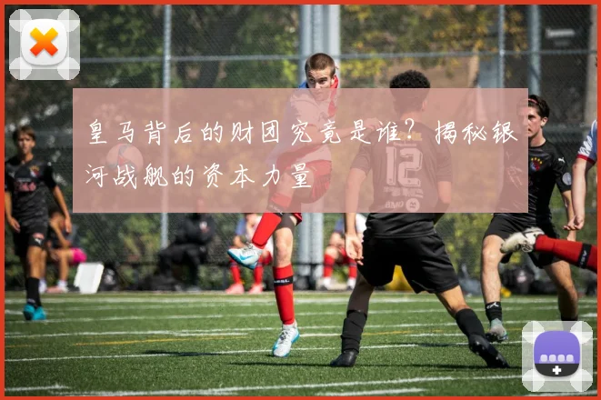 皇马背后的财团究竟是谁？揭秘银河战舰的资本力量