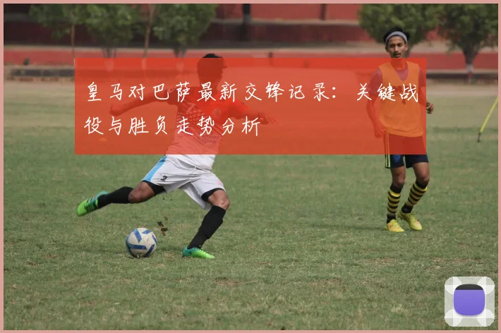 皇马对巴萨最新交锋记录：关键战役与胜负走势分析